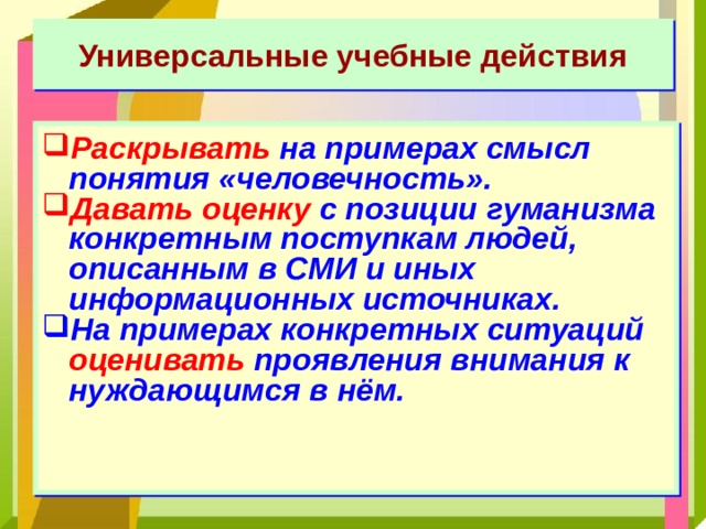 Универсальные учебные действия Раскрывать на примерах смысл понятия «человечность». Давать оценку с позиции гуманизма конкретным поступкам людей, описанным в СМИ и иных информационных источниках. На примерах конкретных ситуаций оценивать проявления внимания к нуждающимся в нём.  