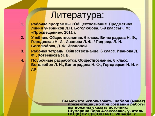 Литература: Рабочие программы «Обществознание. Предметная линия учебников Л.Н. Боголюбова. 5-9 классы». М: «Просвещение», 2011 г. Учебник. Обществознание. 6 класс. Виноградова Н. Ф., Городецкая Н. И., Иванова Л. Ф. / Под ред. Л. Н. Боголюбова, Л. Ф. Ивановой. Рабочая тетрадь. Обществознание. 6 класс. Иванова Л. Ф., Хотеенкова Я. В. Поурочные разработки. Обществознание. 6 класс. Боголюбов Л. Н., Виноградова Н. Ф., Городецкая Н. И. и др. Вы можете использовать шаблон (макет) презентации, но при создании работы вы должны указать источник:  Шумарина Вера Алексеевна, учитель ГКС(К)ОУ С(К)ОШ №11 VIII вида. г. Балашов сайт: http :// pedsovet.su / 