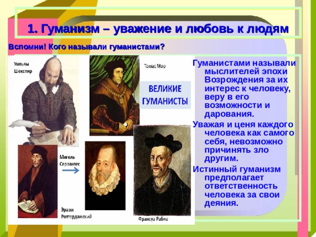  1. Гуманизм – уважение и любовь к людям Вспомни! Кого называли гуманистами? Гуманистами называли мыслителей эпохи Возрождения за их интерес к человеку, веру в его возможности и дарования. Уважая и ценя каждого человека как самого себя, невозможно причинять зло другим. Истинный гуманизм предполагает ответственность человека за свои деяния.   
