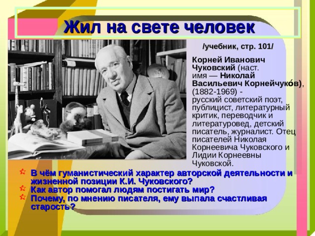 Жил на свете человек /учебник, стр. 101/ Корней Иванович Чуковский  (наст. имя —  Николай Васильевич Корнейчуко́в) , (1882-1969) - русский советский поэт,  публицист, литературный критик, переводчик и литературовед, детский писатель, журналист. Отец писателей Николая Корнеевича Чуковского и Лидии Корнеевны Чуковской. В чём гуманистический характер авторской деятельности и жизненной позиции К.И. Чуковского? Как автор помогал людям постигать мир? Почему, по мнению писателя, ему выпала счастливая старость? 