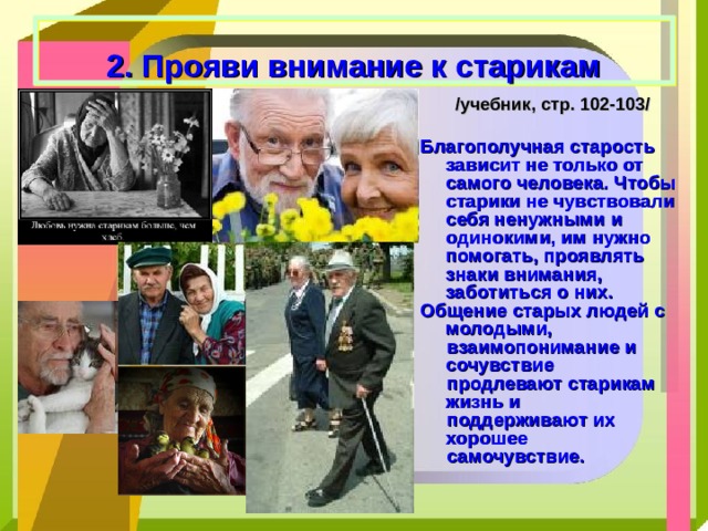  2. Прояви внимание к старикам /учебник, стр. 102-103/ Благополучная старость зависит не только от самого человека. Чтобы старики не чувствовали себя ненужными и одинокими, им нужно помогать, проявлять знаки внимания, заботиться о них. Общение старых людей с молодыми,  взаимопонимание и сочувствие  продлевают старикам жизнь и  поддерживают их хорошее  самочувствие. 
