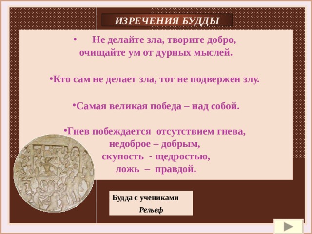 ИЗРЕЧЕНИЯ БУДДЫ  Не делайте зла, творите добро,  очищайте ум от дурных мыслей.  Кто сам не делает зла, тот не подвержен злу.  Самая великая победа – над собой.  Гнев побеждается отсутствием гнева, недоброе – добрым, скупость - щедростью, ложь – правдой. Будда с учениками Рельеф 