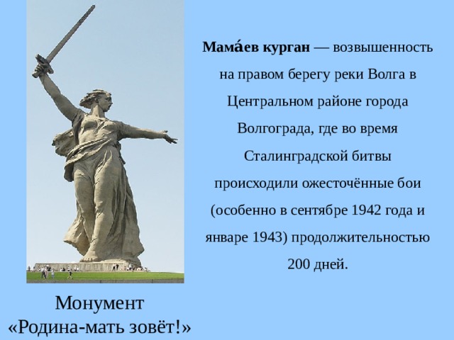 Мама́ев курган — возвышенность на правом берегу реки Волга в Центральном районе города Волгограда, где во время Сталинградской битвы происходили ожесточённые бои (особенно в сентябре 1942 года и январе 1943) продолжительностью 200 дней. Монумент «Родина-мать зовёт!» 