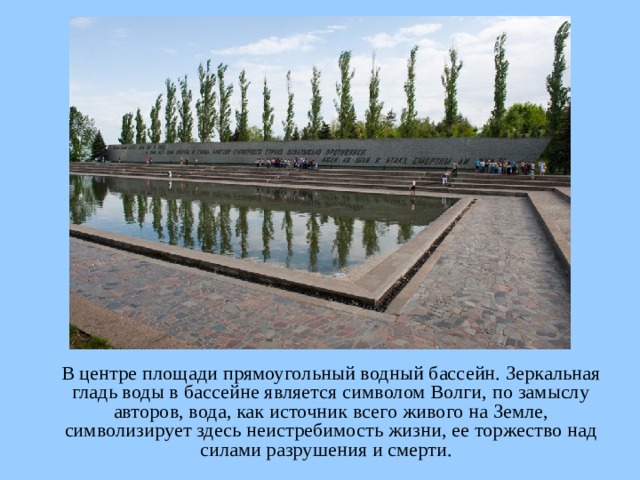  В центре площади прямоугольный водный бассейн. Зеркальная гладь воды в бассейне является символом Волги, по замыслу авторов, вода, как источник всего живого на Земле, символизирует здесь неистребимость жизни, ее торжество над силами разрушения и смерти.  