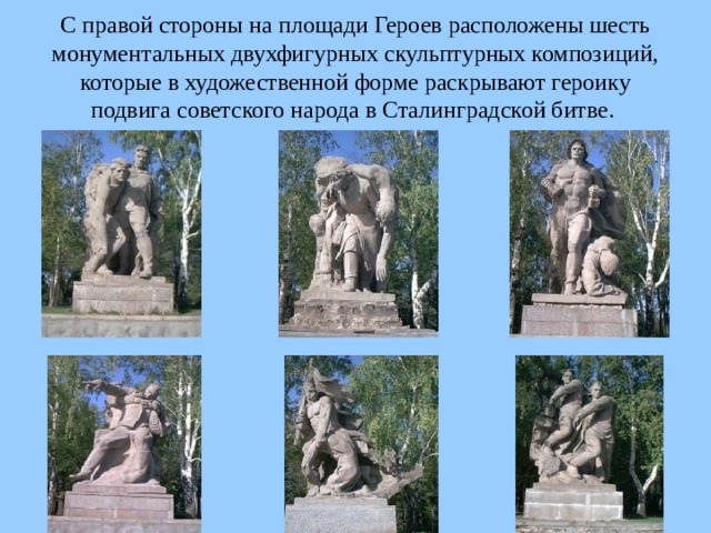 С правой стороны на площади Героев расположены шесть монументальных двухфигурных скульптурных композиций, которые в художественной форме раскрывают героику подвига советского народа в Сталинградской битве.  