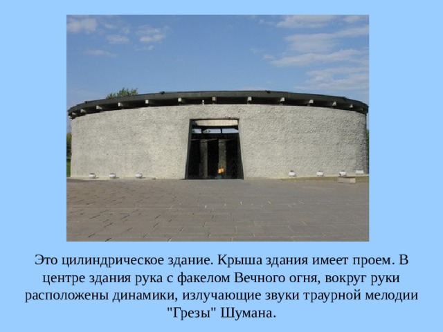 Это цилиндрическое здание. Крыша здания имеет проем. В центре здания рука с факелом Вечного огня, вокруг руки расположены динамики, излучающие звуки траурной мелодии 