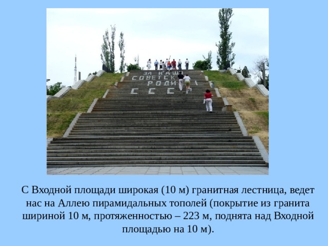 С Входной площади широкая (10 м) гранитная лестница, ведет нас на Аллею пирамидальных тополей (покрытие из гранита шириной 10 м, протяженностью – 223 м, поднята над Входной площадью на 10 м).  