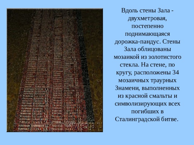  Вдоль стены Зала - двухметровая, постепенно поднимающаяся дорожка-пандус. Стены Зала облицованы мозаикой из золотистого стекла. На стене, по кругу, расположены 34 мозаичных траурных Знамени, выполненных из красной смальты и символизирующих всех погибших в Сталинградской битве.  