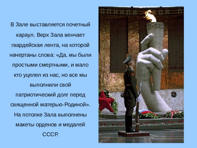  В Зале выставляется почетный караул. Верх Зала венчает гвардейская лента, на которой начертаны слова: «Да, мы были простыми смертными, и мало кто уцелел из нас, но все мы выполнили свой патриотический долг перед священной матерью-Родиной». На потолке Зала выполнены макеты орденов и медалей СССР.  