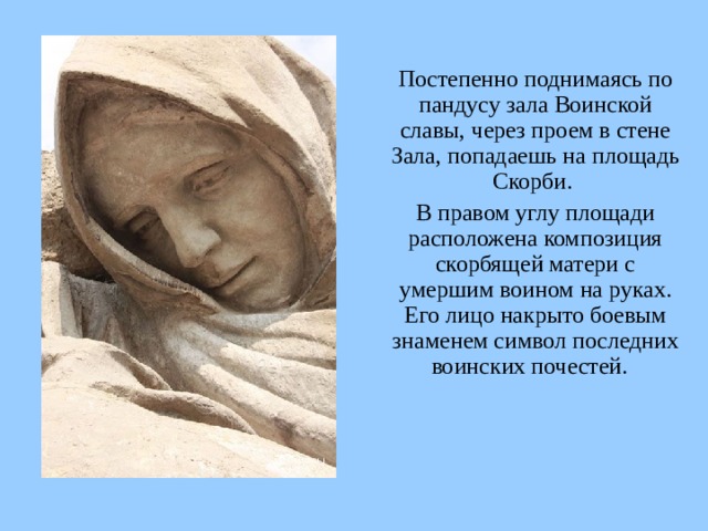  Постепенно поднимаясь по пандусу зала Воинской славы, через проем в стене Зала, попадаешь на площадь Скорби.  В правом углу площади расположена композиция скорбящей матери с умершим воином на руках. Его лицо накрыто боевым знаменем символ последних воинских почестей.  