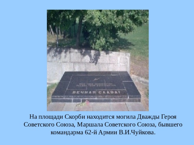  На площади Скорби находится могила Дважды Героя Советского Союза, Маршала Советского Союза, бывшего командарма 62-й Армии В.И.Чуйкова.  