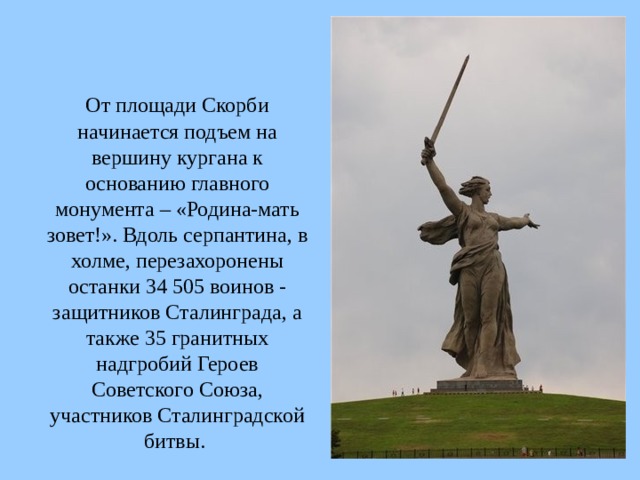  От площади Скорби начинается подъем на вершину кургана к основанию главного монумента – «Родина-мать зовет!». Вдоль серпантина, в холме, перезахоронены останки 34 505 воинов - защитников Сталинграда, а также 35 гранитных надгробий Героев Советского Союза, участников Сталинградской битвы.  