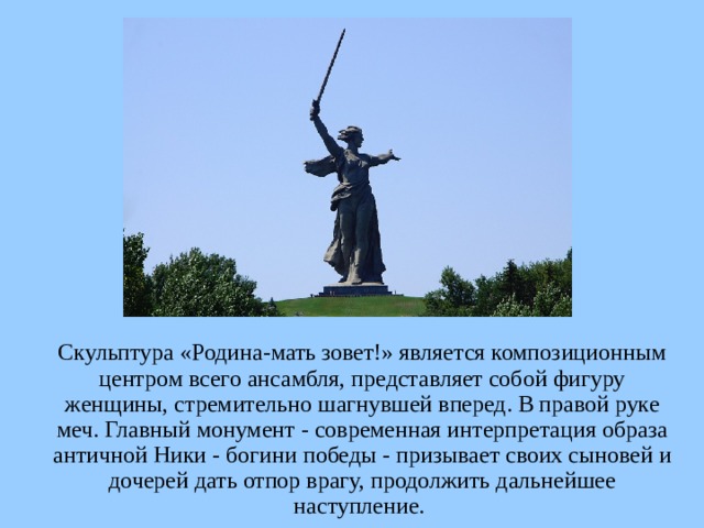  Скульптура «Родина-мать зовет!» является композиционным центром всего ансамбля, представляет собой фигуру женщины, стремительно шагнувшей вперед. В правой руке меч. Главный монумент - современная интерпретация образа античной Ники - богини победы - призывает своих сыновей и дочерей дать отпор врагу, продолжить дальнейшее наступление.  