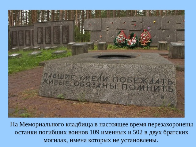  На Мемориального кладбища в настоящее время перезахоронены останки погибших воинов 109 именных и 502 в двух братских могилах, имена которых не установлены. 