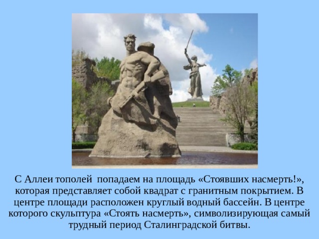 С Аллеи тополей попадаем на площадь «Стоявших насмерть!», которая представляет собой квадрат с гранитным покрытием. В центре площади расположен круглый водный бассейн. В центре которого скульптура «Стоять насмерть», символизирующая самый трудный период Сталинградской битвы. 