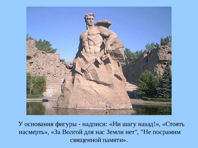 У основания фигуры - надписи: «Ни шагу назад!», «Стоять насмерть», «За Волгой для нас Земли нет