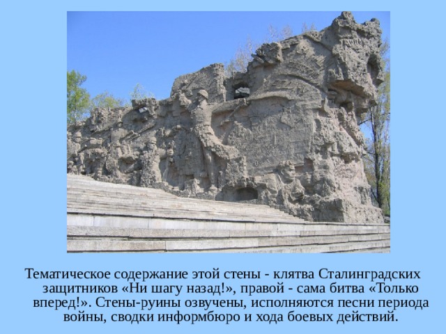 Тематическое содержание этой стены - клятва Сталинградских защитников «Ни шагу назад!», правой - сама битва «Только вперед!». Стены-руины озвучены, исполняются песни периода войны, сводки информбюро и хода боевых действий.  