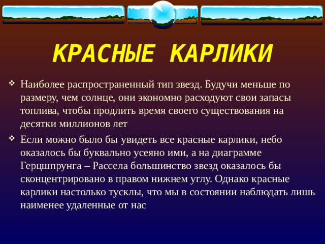 КРАСНЫЕ КАРЛИКИ Наиболее распространенный тип звезд. Будучи меньше по размеру, чем солнце, они экономно расходуют свои запасы топлива, чтобы продлить время своего существования на десятки миллионов лет Если можно было бы увидеть все красные карлики, небо оказалось бы буквально усеяно ими, а на диаграмме Герцшпрунга – Рассела большинство звезд оказалось бы сконцентрировано в правом нижнем углу. Однако красные карлики настолько тусклы, что мы в состоянии наблюдать лишь наименее удаленные от нас 