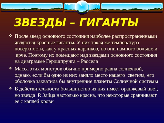 ЗВЕЗДЫ – ГИГАНТЫ После звезд основного состояния наиболее распространенными являются красные гиганты. У них такая же температура поверхности, как у красных карликов, но они намного больше и ярче. Поэтому их помещают над звездами основного состояния на диаграмме Герцшпрунга – Рассела Масса этих монстров обычно примерно равна солнечной, однако, если бы одно из них заняло место нашего светила, его оболочка захватила бы внутренние планеты Солнечной системы В действительности большинство из них имеет оранжевый цвет, но звезда R Зайца настолько красна, что некоторые сравнивают ее с каплей крови 
