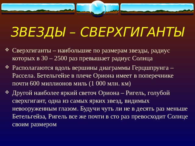 ЗВЕЗДЫ – СВЕРХГИГАНТЫ Сверхгиганты – наибольшие по размерам звезды, радиус которых в 30 – 2500 раз превышает радиус Солнца Располагаются вдоль вершины диаграммы Герцшпрунга – Рассела. Бетельгейзе в плече Ориона имеет в поперечнике почти 600 миллионов миль (1 000 млн. км) Другой наиболее яркий светоч Ориона – Ригель, голубой сверхгигант, одна из самых ярких звезд, видимых невооруженным глазом. Будучи чуть ли не в десять раз меньше Бетельгейза, Ригель все же почти в сто раз превосходит Солнце своим размером 