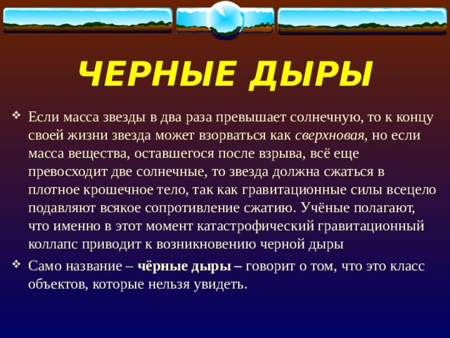 ЧЕРНЫЕ ДЫРЫ Если масса звезды в два раза превышает солнечную, то к концу своей жизни звезда может взорваться как сверхновая , но если масса вещества, оставшегося после взрыва, всё еще превосходит две солнечные, то звезда должна сжаться в плотное крошечное тело, так как гравитационные силы всецело подавляют всякое сопротивление сжатию. Учёные полагают, что именно в этот момент катастрофический гравитационный коллапс приводит к возникновению черной дыры Само название – чёрные дыры  – говорит о том, что это класс объектов, которые нельзя увидеть. 