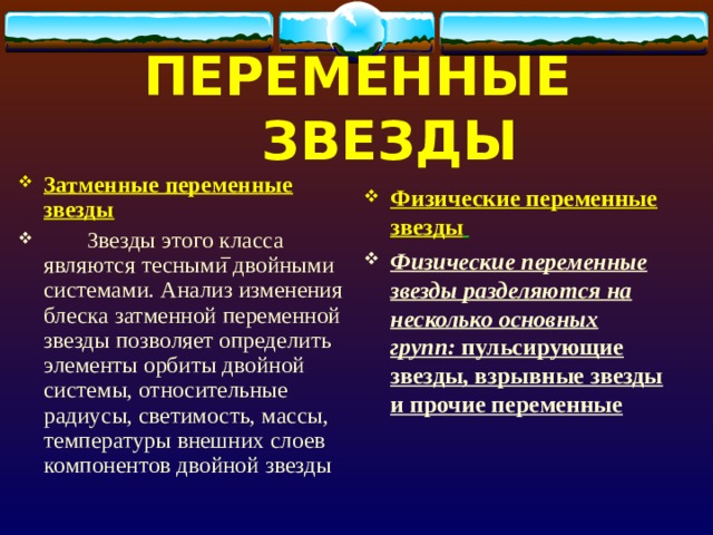 ПЕРЕМЕННЫЕ ЗВЕЗДЫ Затменные переменные звезды  Звезды этого класса являются тесными двойными системами. Анализ изменения блеска затменной переменной звезды позволяет определить элементы орбиты двойной системы, относительные радиусы, светимость, массы, температуры внешних слоев компонентов двойной звезды Физические переменные звезды  Физические переменные звезды разделяются на несколько основных групп: пульсирующие звезды, взрывные звезды и прочие переменные   