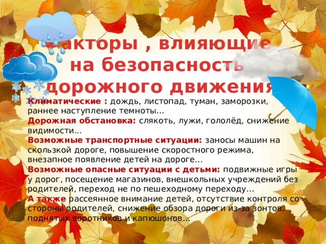 Факторы , влияющие на безопасность дорожного движения Климатические : дождь, листопад, туман, заморозки, раннее наступление темноты… Дорожная обстановка: слякоть, лужи, гололёд, снижение видимости... Возможные транспортные ситуации: заносы машин на скользкой дороге, повышение скоростного режима, внезапное появление детей на дороге… Возможные опасные ситуации с детьми: подвижные игры у дорог, посещение магазинов, внешкольных учреждений без родителей, переход не по пешеходному переходу… А также рассеянное внимание детей, отсутствие контроля со стороны родителей, снижение обзора дороги из-за зонтов, поднятых воротников и капюшонов… 