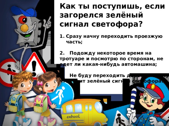Как ты поступишь, если загорелся зелёный сигнал светофора? Сразу начну переходить проезжую часть;  2. Подожду некоторое время на тротуаре и посмотрю по сторонам, не едет ли какая-нибудь автомашина;  3. Не буду переходить дорогу, потому что горит зелёный сигнал светофора. 