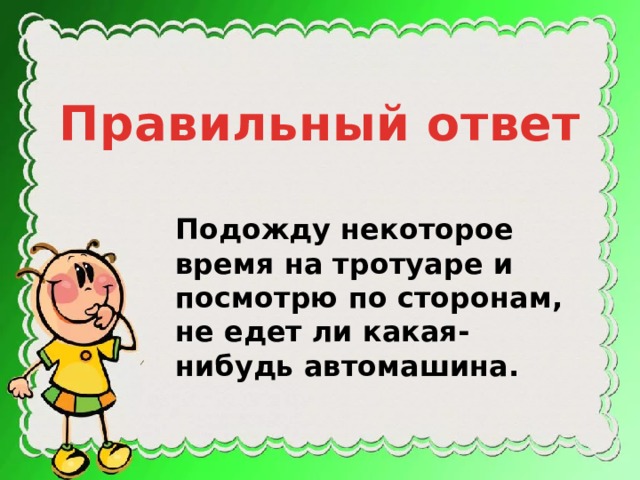 Правильный ответ Подожду некоторое время на тротуаре и посмотрю по сторонам, не едет ли какая-нибудь автомашина. 