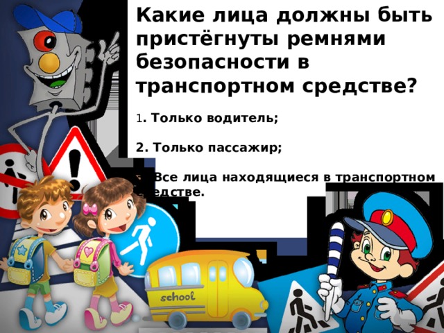 Какие лица должны быть пристёгнуты ремнями безопасности в транспортном средстве? 1 . Только водитель;  2. Только пассажир;  3. Все лица находящиеся в транспортном средстве. 
