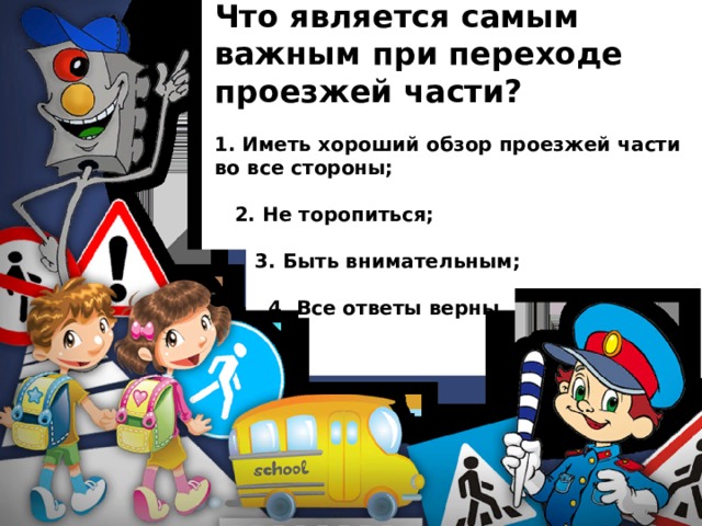 Что является самым важным при переходе проезжей части?  1. Иметь хороший обзор проезжей части во все стороны;   2. Не торопиться;   3. Быть внимательным;   4. Все ответы верны. 