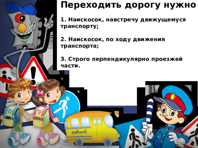 Переходить дорогу нужно  1. Наискосок, навстречу движущемуся транспорту;  2. Наискосок, по ходу движения транспорта;  3. Строго перпендикулярно проезжей части. 