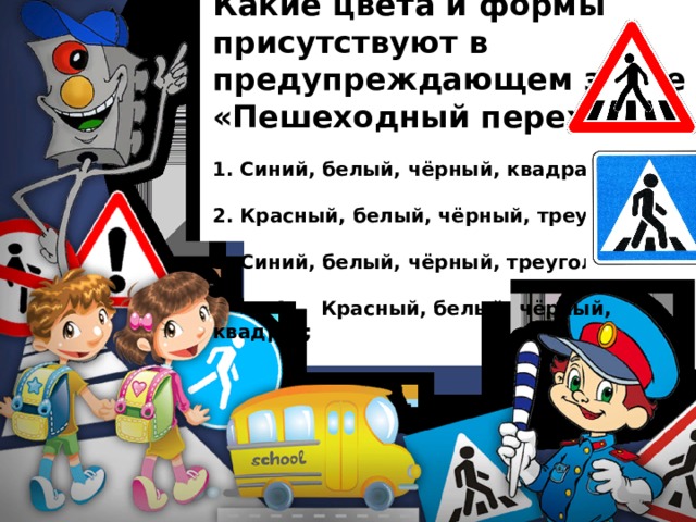 Какие цвета и формы присутствуют в предупреждающем знаке «Пешеходный переход»?  1. Синий, белый, чёрный, квадрат;  2. Красный, белый, чёрный, треугольник;  3. Синий, белый, чёрный, треугольник;   4. Красный, белый, чёрный, квадрат; 