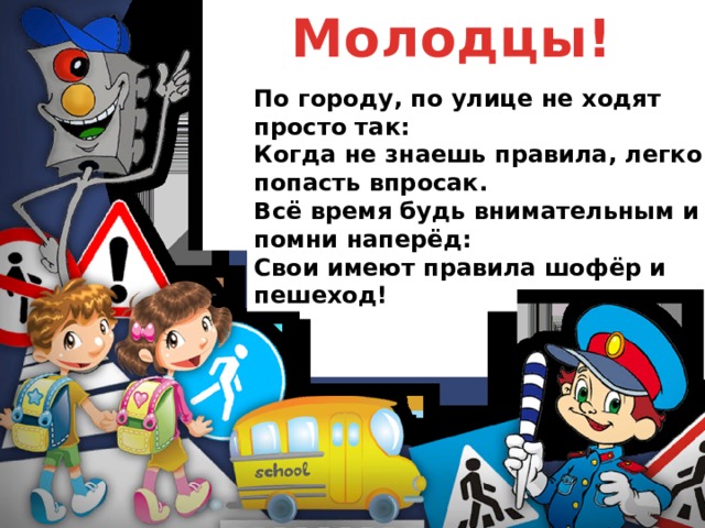 Молодцы! По городу, по улице не ходят просто так:  Когда не знаешь правила, легко попасть впросак.  Всё время будь внимательным и помни наперёд:  Свои имеют правила шофёр и пешеход! 