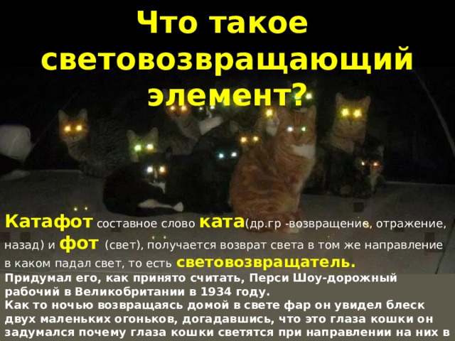 Что такое световозвращающий элемент? Катафот составное слово ката (др.гр -возвращение, отражение, назад) и фот (свет), получается возврат света в том же направление в каком падал свет, то есть световозвращатель. Придумал его, как принято считать, Перси Шоу-дорожный рабочий в Великобритании в 1934 году. Как то ночью возвращаясь домой в свете фар он увидел блеск двух маленьких огоньков, догадавшись, что это глаза кошки он задумался почему глаза кошки светятся при направлении на них в темноте свет и как это применить. 