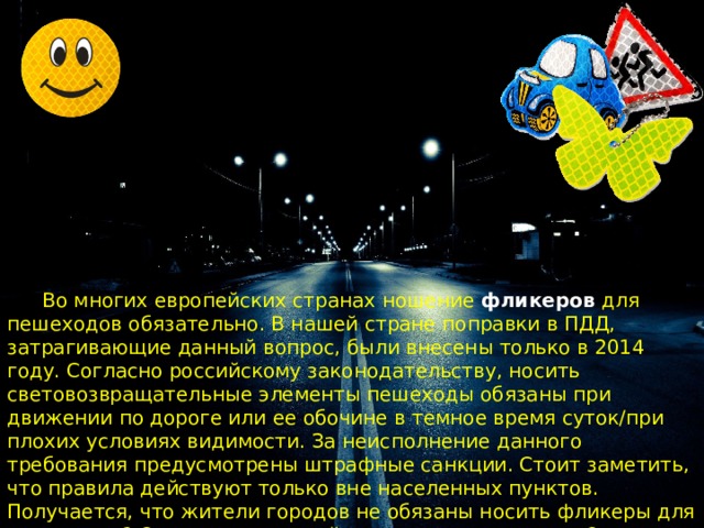  Во многих европейских странах ношение фликеров для пешеходов обязательно. В нашей стране поправки в ПДД, затрагивающие данный вопрос, были внесены только в 2014 году. Согласно российскому законодательству, носить световозвращательные элементы пешеходы обязаны при движении по дороге или ее обочине в темное время суток/при плохих условиях видимости. За неисполнение данного требования предусмотрены штрафные санкции. Стоит заметить, что правила действуют только вне населенных пунктов. Получается, что жители городов не обязаны носить фликеры для пешеходов? С законодательной точки зрения, это так. Однако стоит понимать, что приобретение и ношение световозвращательных элементов – это забота о собственной безопасности. 