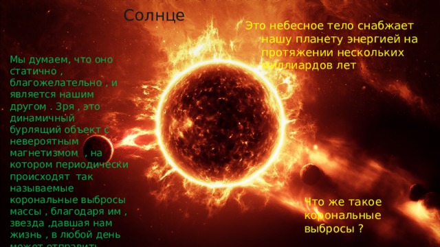 Солнце Это небесное тело снабжает нашу планету энергией на протяжении нескольких миллиардов лет Мы думаем, что оно статично , благожелательно , и является нашим другом . Зря , это динамичный бурлящий объект с невероятным магнетизмом , на котором периодически происходят так называемые корональные выбросы массы , благодаря им , звезда ,давшая нам жизнь , в любой день может отправить цивилизацию в средневековье Что же такое корональные выбросы ? 