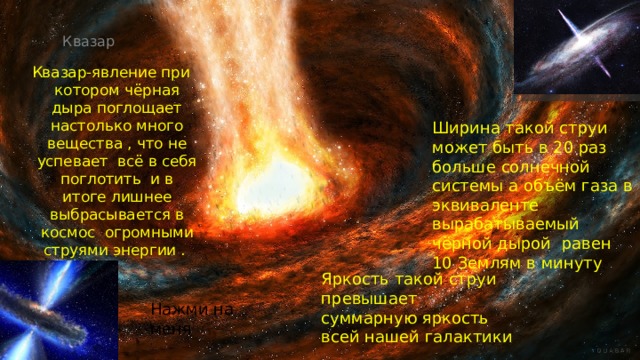 Квазар   Квазар-явление при котором чёрная дыра поглощает настолько много вещества , что не успевает всё в себя поглотить и в итоге лишнее выбрасывается в космос огромными струями энергии . Ширина такой струи может быть в 20 раз больше солнечной системы а объём газа в эквиваленте вырабатываемый чёрной дырой равен 10 Землям в минуту Яркость такой струи превышает суммарную яркость всей нашей галактики Нажми на меня 