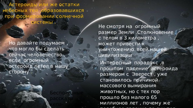 Астероиды или же остатки небесных тел ,образовавшихся при формировании солнечной системы . Не смотря на огромный размер Земли .Столкновение с телом в 3 километра , может привести к уничтожению всей нашей цивилизации Но давайте подумаем , что могло бы сделать сейчас человечество , если огромный астероид летел в нашу сторону . Интересный парадокс ,в прошлом падение астероида размером с Эверест , уже становилось причиной массового вымирания животных, но с тех пор прошло без малого 65 миллионов лет , почему же подобное явление до сих пор не повторилось ? Бесполезные рассказы кепа-Очевидность 