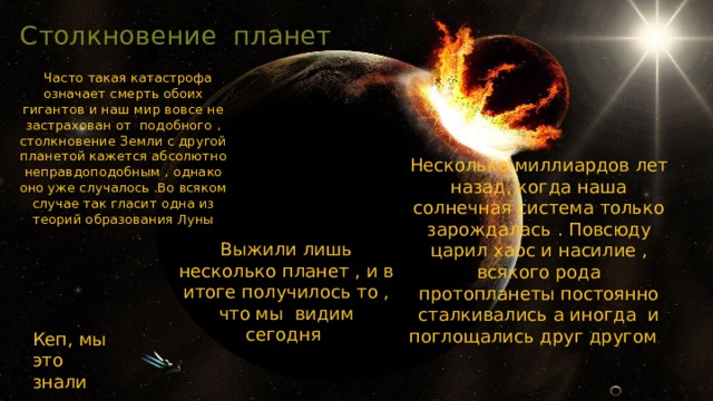 Столкновение планет  Часто такая катастрофа означает смерть обоих гигантов и наш мир вовсе не застрахован от подобного , столкновение Земли с другой планетой кажется абсолютно неправдоподобным , однако оно уже случалось .Во всяком случае так гласит одна из теорий образования Луны Несколько миллиардов лет назад, когда наша солнечная система только зарождалась . Повсюду царил хаос и насилие , всякого рода протопланеты постоянно сталкивались а иногда и поглощались друг другом Выжили лишь несколько планет , и в итоге получилось то , что мы видим сегодня Кеп, мы это знали 
