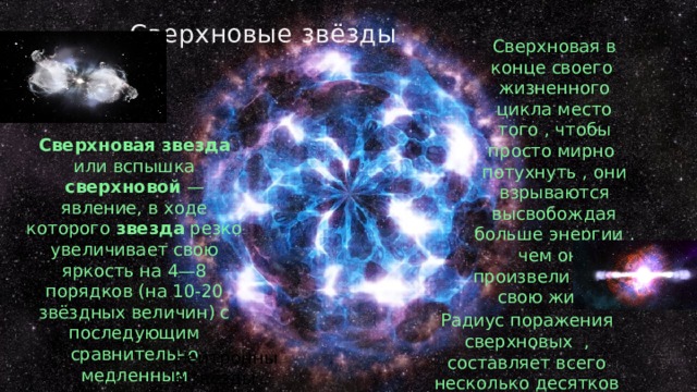 Сверхновые звёзды Сверхновая в конце своего жизненного цикла место того , чтобы просто мирно потухнуть , они взрываются высвобождая больше энергии , чем они произвели за всю свою жизнь Сверхновая  звезда или вспышка сверхновой — явление, в ходе которого звезда резко увеличивает свою яркость на 4—8 порядков (на 10-20 звёздных величин) с последующим сравнительно медленным затуханием вспышки. Радиус поражения сверхновых , составляет всего несколько десятков световых лет Нейтронные звёзды 