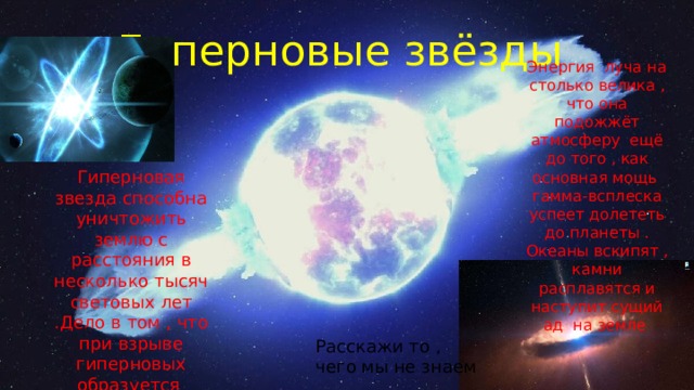 Гиперновые звёзды Энергия луча на столько велика , что она подожжёт атмосферу ещё до того , как основная мощь гамма-всплеска успеет долететь до планеты . Океаны вскипят , камни расплавятся и наступит сущий ад на земле Гиперновая звезда способна уничтожить землю с расстояния в несколько тысяч световых лет .Дело в том , что при взрыве гиперновых образуется узкий луч гамма-всплеска Расскажи то , чего мы не знаем 