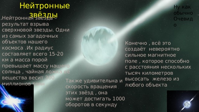 Ну как обычно Очевидо Нейтронные звёзды Нейтронная звезда – результат взрыва сверхновой звезды. Одни из самых загадочных объектов нашего космоса .Их радиус составляет всего 15-20 км а масса порой превышает массу нашего солнца , чайная ложка её вещества весит 300 миллионов тонн . Конечно , всё это создаёт невероятно сильное магнитное поле , которое способно с расстояния нескольких тысяч километров высосать железо из любого объекта Также удивительна и скорость вращения этих звёзд , она может достигать 1000 оборотов в секунду 