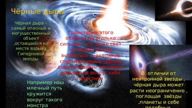 Чёрные дыры Чёрная дыра – самый опасный и могущественный объект ,оставшийся на месте взрыва Гиперновой звезды Гравитация этого объекта на столько сильная , что даже свет не может из неё выбраться , некоторые сверхмассивные чёрные дыры способны заставить вращаться вокруг себя галактики В отличии от нейтронной звезды , чёрная дыра может расти неограниченно , поглощая звёзды ,планеты и себе подобных Например наш млечный путь кружится вокруг такого монстра Квазар 