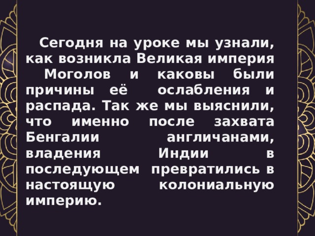   Сегодня на уроке мы узнали, как возникла Великая империя Моголов и каковы были причины её ослабления и распада. Так же мы выяснили, что именно после захвата Бенгалии англичанами, владения Индии в последующем превратились в настоящую колониальную империю. 