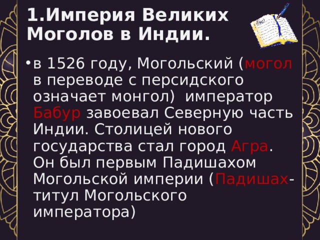 1.Империя Великих Моголов в Индии. в 1526 году, Могольский ( могол в переводе с персидского означает монгол) император Бабур завоевал Северную часть Индии. Столицей нового государства стал город Агра . Он был первым Падишахом Могольской империи ( Падишах -титул Могольского императора) 