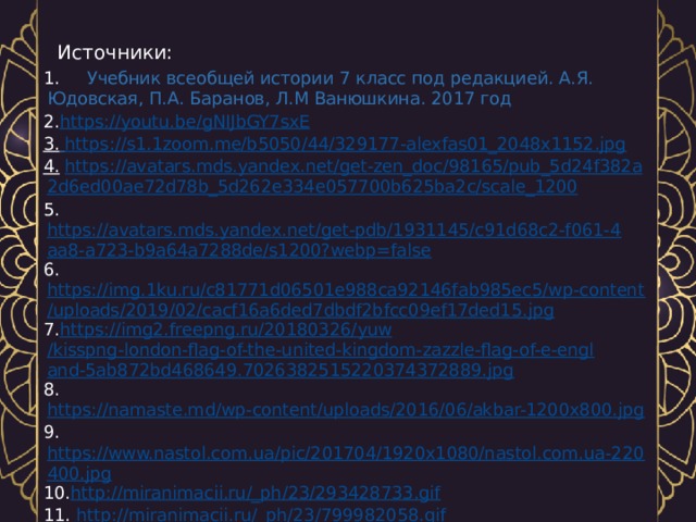 Источники: 1. Учебник всеобщей истории 7 класс под редакцией. А.Я. Юдовская, П.А. Баранов, Л.М Ванюшкина. 2017 год  2. https://youtu.be/gNIJbGY7sxE 3.  https://s1.1zoom.me/b5050/44/329177-alexfas01_2048x1152.jpg 4.   https :// avatars . mds . yandex . net / get - zen _ doc /98165/ pub _5 d 24 f 382 a 2 d 6 ed 00 ae 72 d 78 b _5 d 262 e 334 e 057700 b 625 ba 2 c / scale _1200 5.  https://avatars.mds.yandex.net/get-pdb/1931145/c91d68c2-f061-4aa8-a723-b9a64a7288de/s1200?webp=false 6.  https://img.1ku.ru/c81771d06501e988ca92146fab985ec5/wp-content/uploads/2019/02/cacf16a6ded7dbdf2bfcc09ef17ded15.jpg 7. https://img2.freepng.ru/20180326/ yuw /kisspng-london-flag-of-the-united-kingdom-zazzle-flag-of-e-england-5ab872bd468649.7026382515220374372889.jpg 8. https://namaste.md/wp-content/uploads/2016/06/akbar-1200x800.jpg 9. https://www.nastol.com.ua/pic/201704/1920x1080/nastol.com.ua-220400.jpg 10. http://miranimacii.ru/_ph/23/293428733.gif 11.  http://miranimacii.ru/_ph/23/799982058.gif 12.  http://miranimacii.ru/_ph/23/755833178.gif 