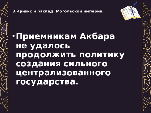   3.Кризис и распад Могольской империи.    Приемникам Акбара не удалось продолжить политику создания сильного централизованного государства.  