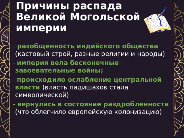 Причины распада Великой Могольской империи   - разобщенность индийского общества (кастовый строй, разные религии и народы) - империя вела бесконечные завоевательные войны; - происходило ослабление центральной власти (власть падишахов стала символической) - вернулась в состояние раздробленности (что облегчило европейскую колонизацию) 