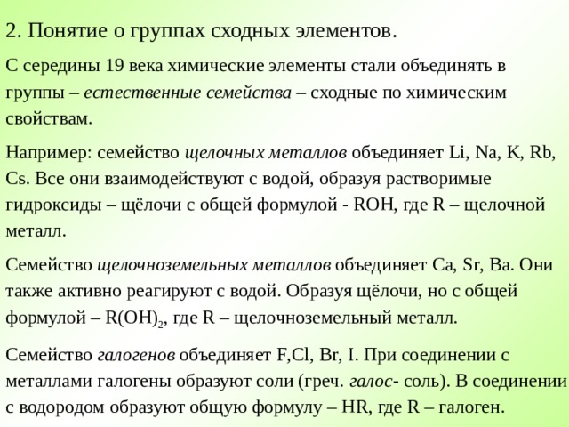   2. Понятие о группах сходных элементов. С середины 19 века химические элементы стали объединять в группы – естественные семейства – сходные по химическим свойствам. Например: семейство щелочных металлов объединяет Li , Na , K , Rb , Cs . Все они взаимодействуют с водой, образуя растворимые гидроксиды – щёлочи с общей формулой - ROH , где R – щелочной металл. Семейство щелочноземельных металлов объединяет Ca , Sr , Ba . Они также активно реагируют с водой. Образуя щёлочи, но с общей формулой – R ( OH ) 2 , где R – щелочноземельный металл. Семейство галогенов объединяет F , Cl , Br , I . При соединении с металлами галогены образуют соли (греч. галос - соль). В соединении с водородом образуют общую формулу – HR , где R – галоген. 